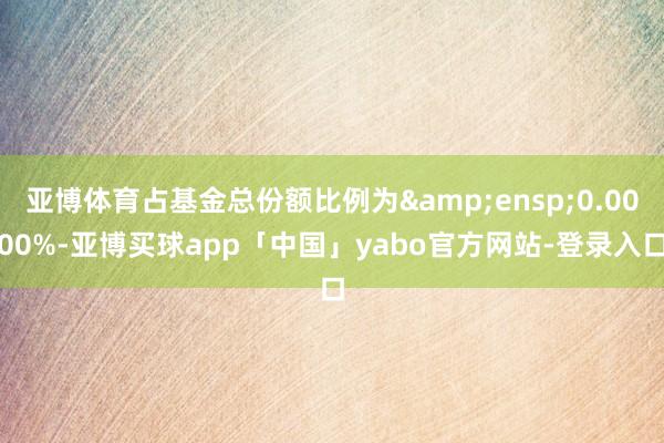 亚博体育占基金总份额比例为 0.0000%-亚博买球app「中国」yabo官方网站-登录入口