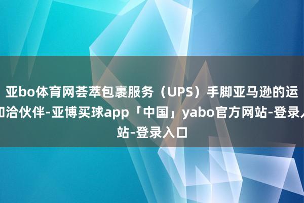 亚bo体育网荟萃包裹服务（UPS）手脚亚马逊的运载和洽伙伴-亚博买球app「中国」yabo官方网站-登录入口