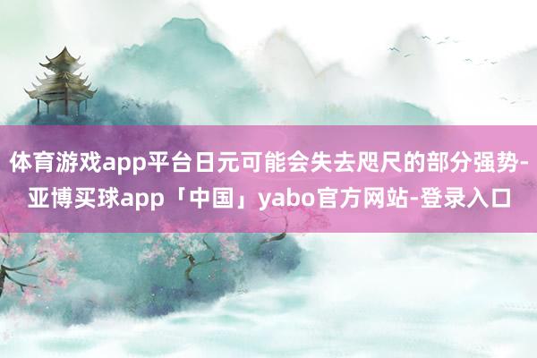 体育游戏app平台日元可能会失去咫尺的部分强势-亚博买球app「中国」yabo官方网站-登录入口