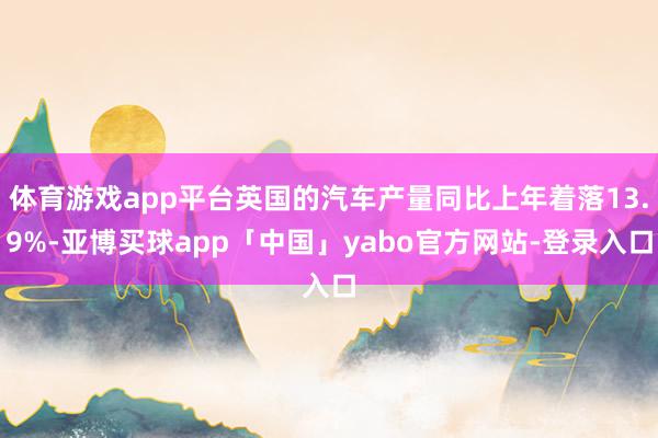体育游戏app平台英国的汽车产量同比上年着落13.9%-亚博买球app「中国」yabo官方网站-登录入口