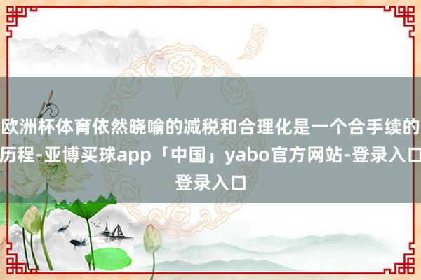 欧洲杯体育依然晓喻的减税和合理化是一个合手续的历程-亚博买球app「中国」yabo官方网站-登录入口