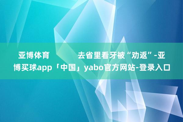 亚博体育             去省里看牙被“劝返”-亚博买球app「中国」yabo官方网站-登录入口