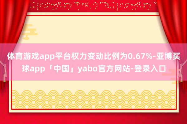 体育游戏app平台权力变动比例为0.67%-亚博买球app「中国」yabo官方网站-登录入口