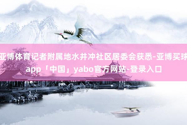 亚博体育记者附属地水井冲社区居委会获悉-亚博买球app「中国」yabo官方网站-登录入口
