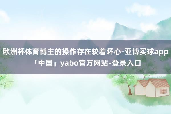欧洲杯体育博主的操作存在较着坏心-亚博买球app「中国」yabo官方网站-登录入口
