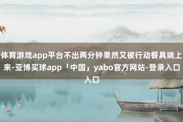 体育游戏app平台不出两分钟果然又被行动餐具端上来-亚博买球app「中国」yabo官方网站-登录入口
