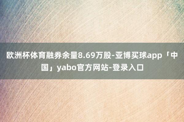 欧洲杯体育融券余量8.69万股-亚博买球app「中国」yabo官方网站-登录入口