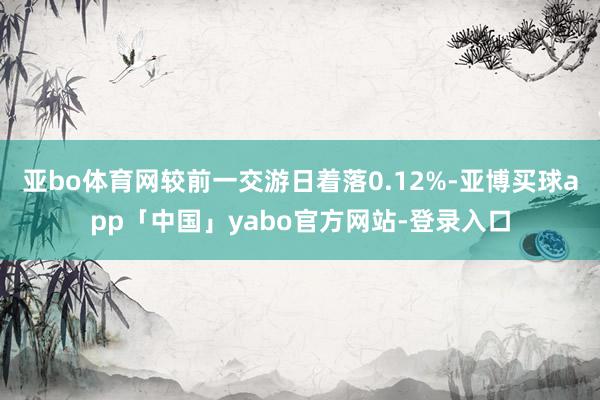 亚bo体育网较前一交游日着落0.12%-亚博买球app「中国」yabo官方网站-登录入口