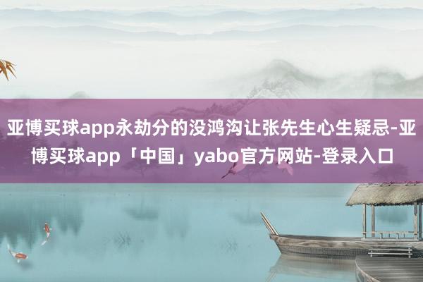亚博买球app永劫分的没鸿沟让张先生心生疑忌-亚博买球app「中国」yabo官方网站-登录入口