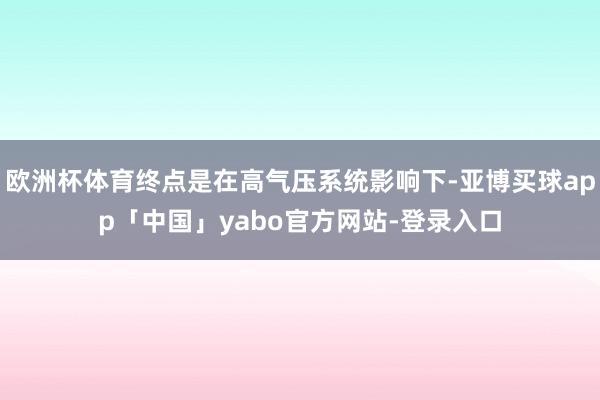 欧洲杯体育终点是在高气压系统影响下-亚博买球app「中国」yabo官方网站-登录入口