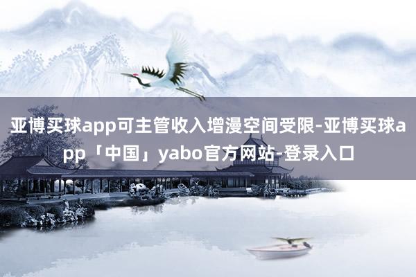 亚博买球app可主管收入增漫空间受限-亚博买球app「中国」yabo官方网站-登录入口