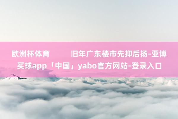 欧洲杯体育          旧年广东楼市先抑后扬-亚博买球app「中国」yabo官方网站-登录入口
