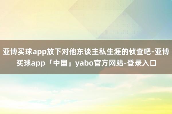 亚博买球app放下对他东谈主私生涯的侦查吧-亚博买球app「中国」yabo官方网站-登录入口