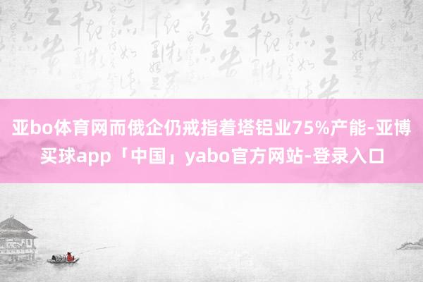 亚bo体育网而俄企仍戒指着塔铝业75%产能-亚博买球app「中国」yabo官方网站-登录入口
