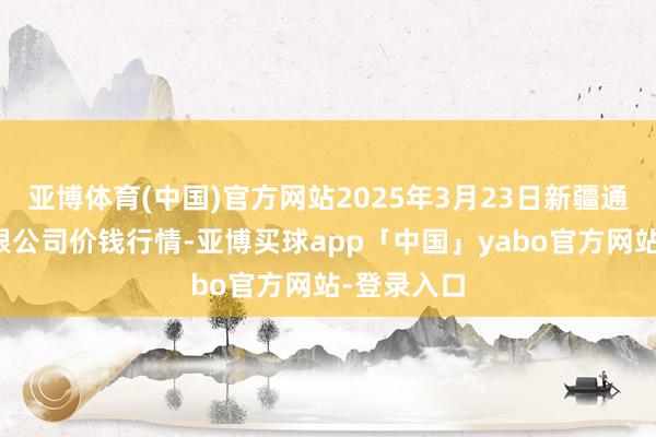 亚博体育(中国)官方网站2025年3月23日新疆通汇市集有限公司价钱行情-亚博买球app「中国」yabo官方网站-登录入口
