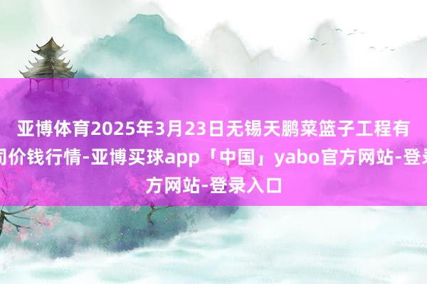 亚博体育2025年3月23日无锡天鹏菜篮子工程有限公司价钱行情-亚博买球app「中国」yabo官方网站-登录入口