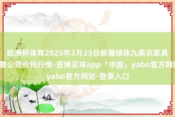 欧洲杯体育2025年3月23日新疆绿珠九鼎农家具绸缪处分有限公司价钱行情-亚博买球app「中国」yabo官方网站-登录入口