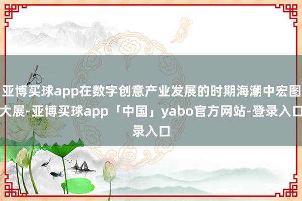 亚博买球app在数字创意产业发展的时期海潮中宏图大展-亚博买球app「中国」yabo官方网站-登录入口
