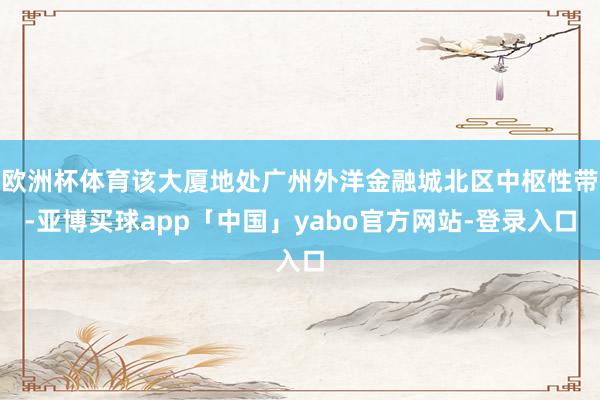 欧洲杯体育该大厦地处广州外洋金融城北区中枢性带-亚博买球app「中国」yabo官方网站-登录入口