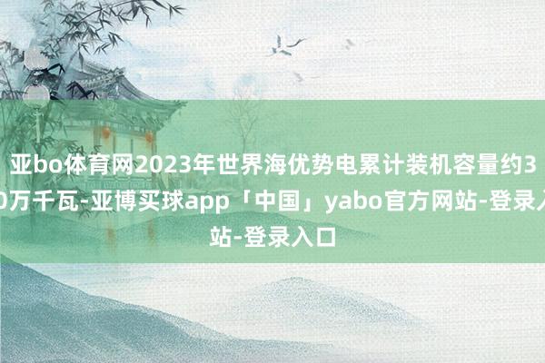 亚bo体育网2023年世界海优势电累计装机容量约3470万千瓦-亚博买球app「中国」yabo官方网站-登录入口