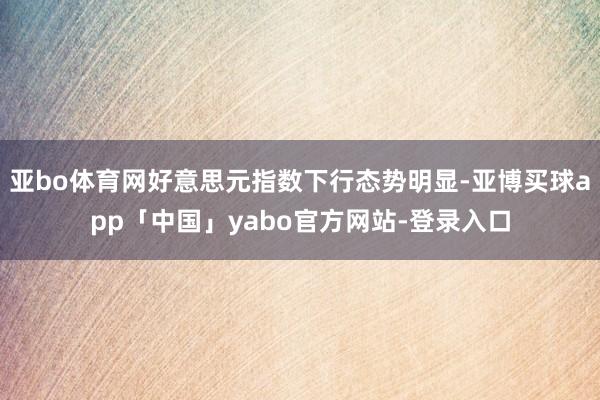 亚bo体育网好意思元指数下行态势明显-亚博买球app「中国」yabo官方网站-登录入口