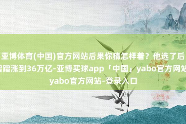 亚博体育(中国)官方网站后果你猜怎样着？他选了后者！国债蹭蹭涨到36万亿-亚博买球app「中国」yabo官方网站-登录入口