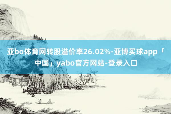 亚bo体育网转股溢价率26.02%-亚博买球app「中国」yabo官方网站-登录入口