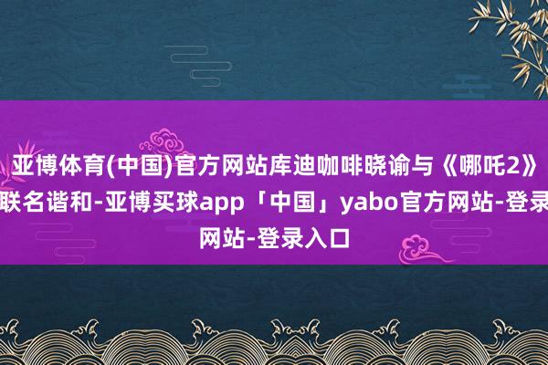 亚博体育(中国)官方网站库迪咖啡晓谕与《哪吒2》达成联名谐和-亚博买球app「中国」yabo官方网站-登录入口