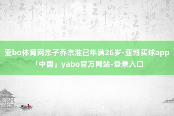 亚bo体育网宗子乔宗淮已年满26岁-亚博买球app「中国」yabo官方网站-登录入口