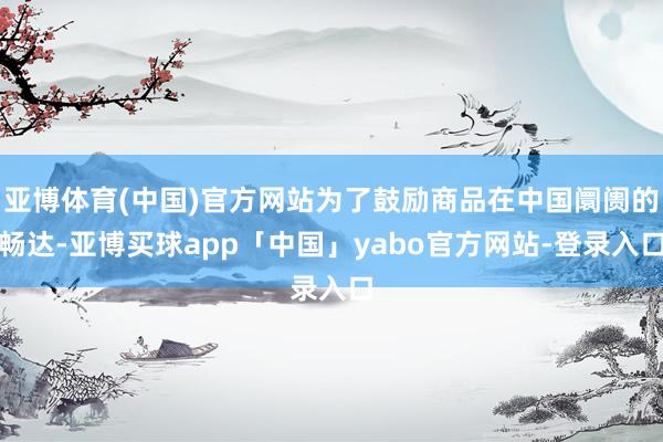 亚博体育(中国)官方网站为了鼓励商品在中国阛阓的畅达-亚博买球app「中国」yabo官方网站-登录入口
