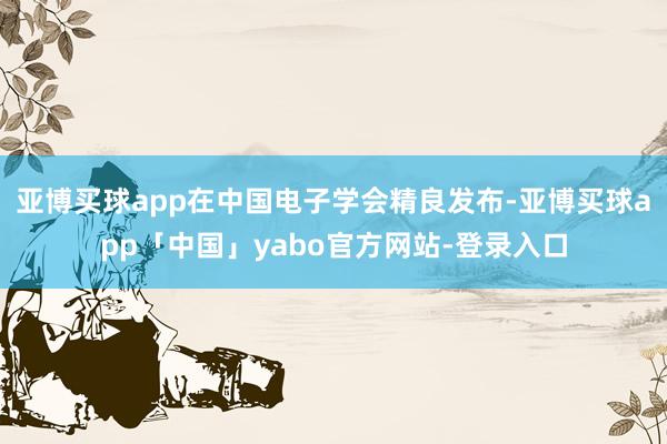 亚博买球app在中国电子学会精良发布-亚博买球app「中国」yabo官方网站-登录入口