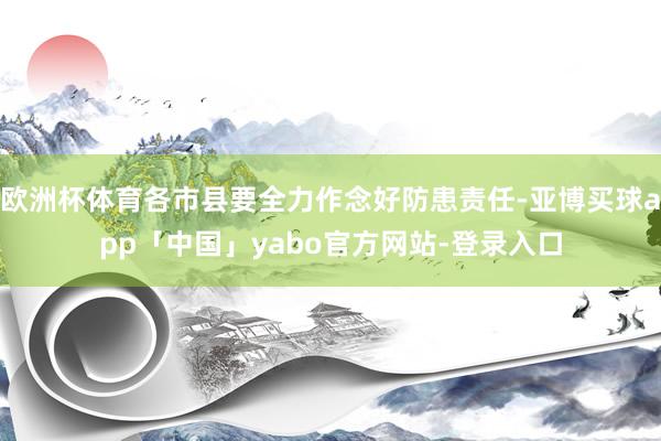 欧洲杯体育各市县要全力作念好防患责任-亚博买球app「中国」yabo官方网站-登录入口