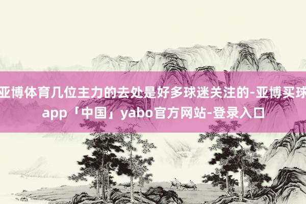 亚博体育几位主力的去处是好多球迷关注的-亚博买球app「中国」yabo官方网站-登录入口