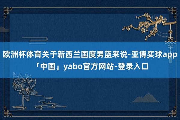 欧洲杯体育关于新西兰国度男篮来说-亚博买球app「中国」yabo官方网站-登录入口
