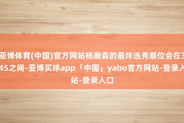 亚博体育(中国)官方网站杨瀚森的最终选秀顺位会在31-45之间-亚博买球app「中国」yabo官方网站-登录入口