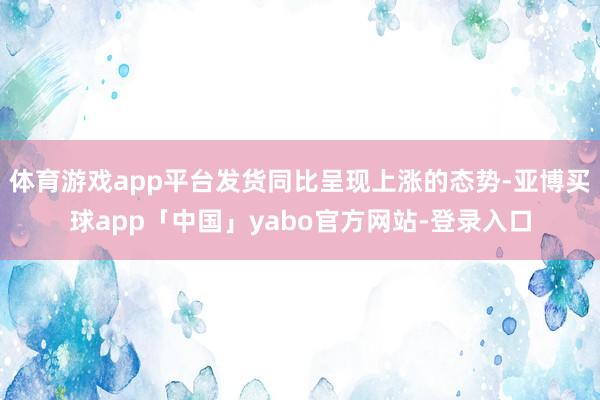 体育游戏app平台发货同比呈现上涨的态势-亚博买球app「中国」yabo官方网站-登录入口