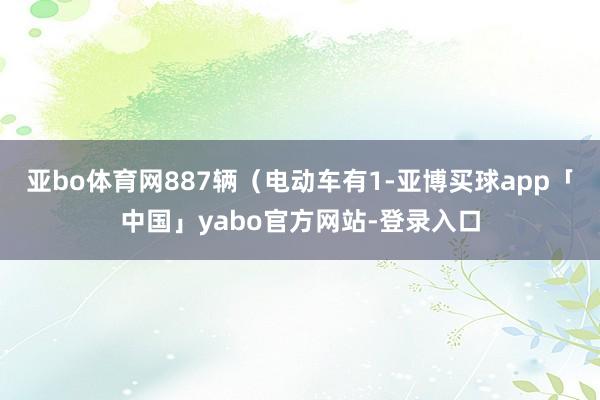 亚bo体育网887辆（电动车有1-亚博买球app「中国」yabo官方网站-登录入口