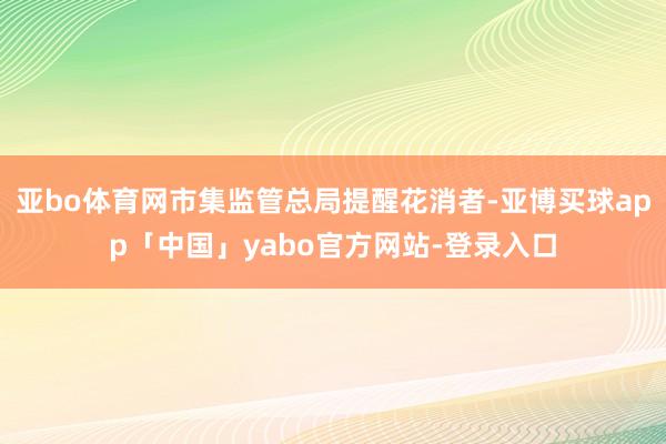 亚bo体育网市集监管总局提醒花消者-亚博买球app「中国」yabo官方网站-登录入口