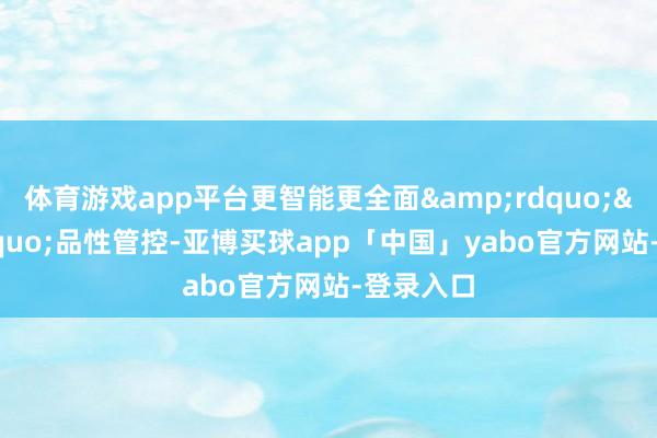 体育游戏app平台更智能更全面&rdquo;&ldquo;品性管控-亚博买球app「中国」yabo官方网站-登录入口
