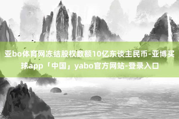 亚bo体育网冻结股权数额10亿东谈主民币-亚博买球app「中国」yabo官方网站-登录入口