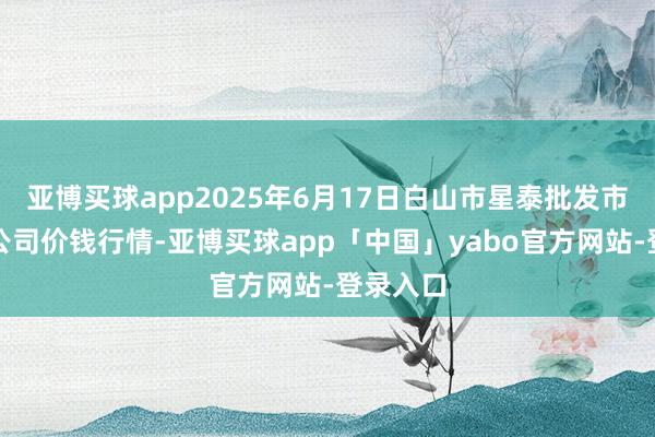 亚博买球app2025年6月17日白山市星泰批发市集有限公司价钱行情-亚博买球app「中国」yabo官方网站-登录入口