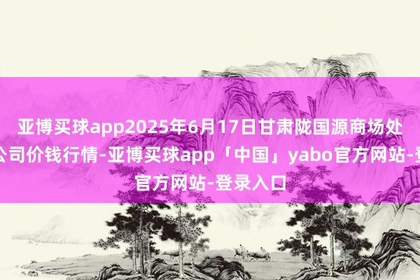 亚博买球app2025年6月17日甘肃陇国源商场处置有限公司价钱行情-亚博买球app「中国」yabo官方网站-登录入口