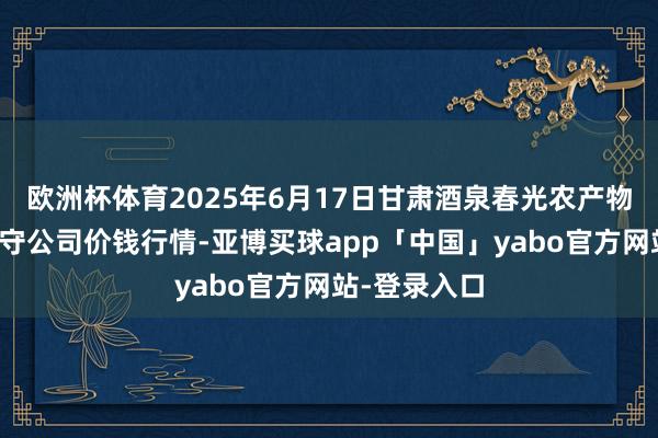 欧洲杯体育2025年6月17日甘肃酒泉春光农产物市集有限职守公司价钱行情-亚博买球app「中国」yabo官方网站-登录入口