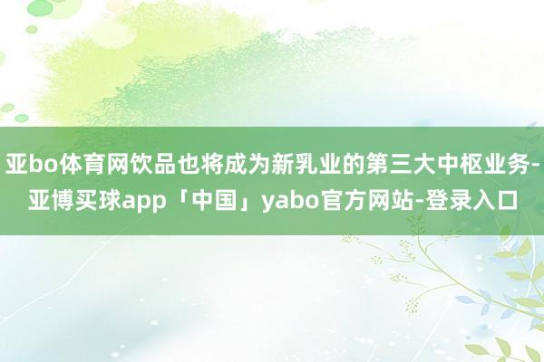 亚bo体育网饮品也将成为新乳业的第三大中枢业务-亚博买球app「中国」yabo官方网站-登录入口