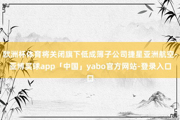 欧洲杯体育将关闭旗下低成簿子公司捷星亚洲航空-亚博买球app「中国」yabo官方网站-登录入口