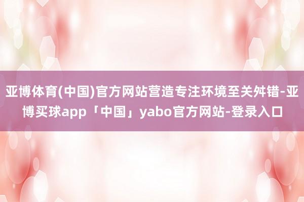 亚博体育(中国)官方网站营造专注环境至关舛错-亚博买球app「中国」yabo官方网站-登录入口