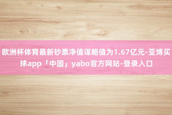欧洲杯体育最新钞票净值谋略值为1.67亿元-亚博买球app「中国」yabo官方网站-登录入口