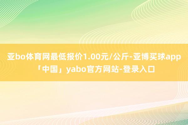 亚bo体育网最低报价1.00元/公斤-亚博买球app「中国」yabo官方网站-登录入口