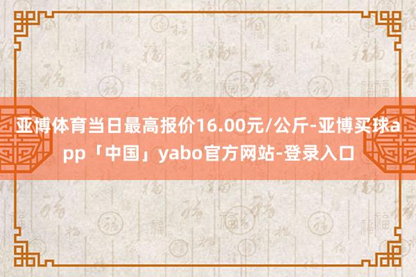 亚博体育当日最高报价16.00元/公斤-亚博买球app「中国」yabo官方网站-登录入口
