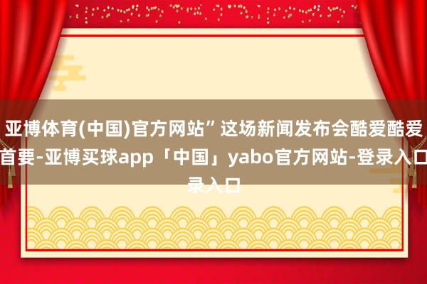 亚博体育(中国)官方网站”这场新闻发布会酷爱酷爱首要-亚博买球app「中国」yabo官方网站-登录入口